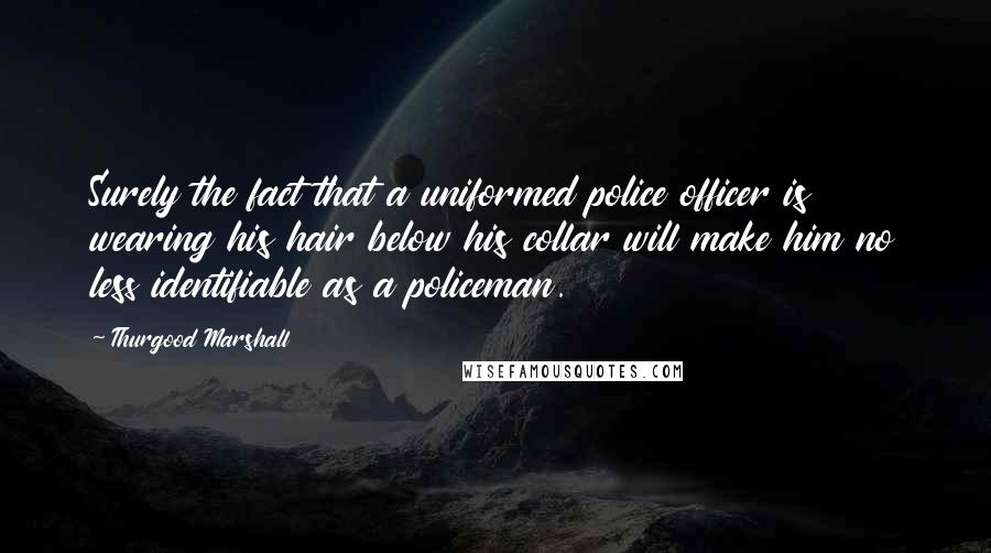 Thurgood Marshall Quotes: Surely the fact that a uniformed police officer is wearing his hair below his collar will make him no less identifiable as a policeman.