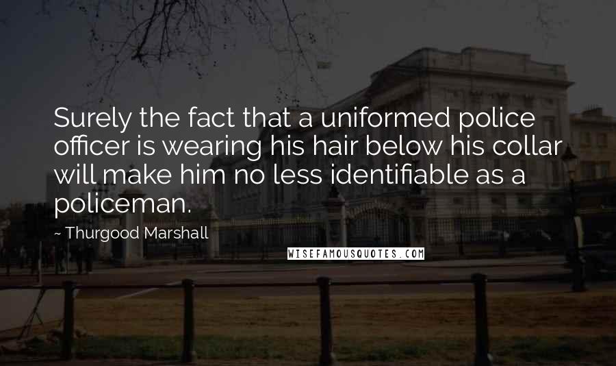Thurgood Marshall Quotes: Surely the fact that a uniformed police officer is wearing his hair below his collar will make him no less identifiable as a policeman.