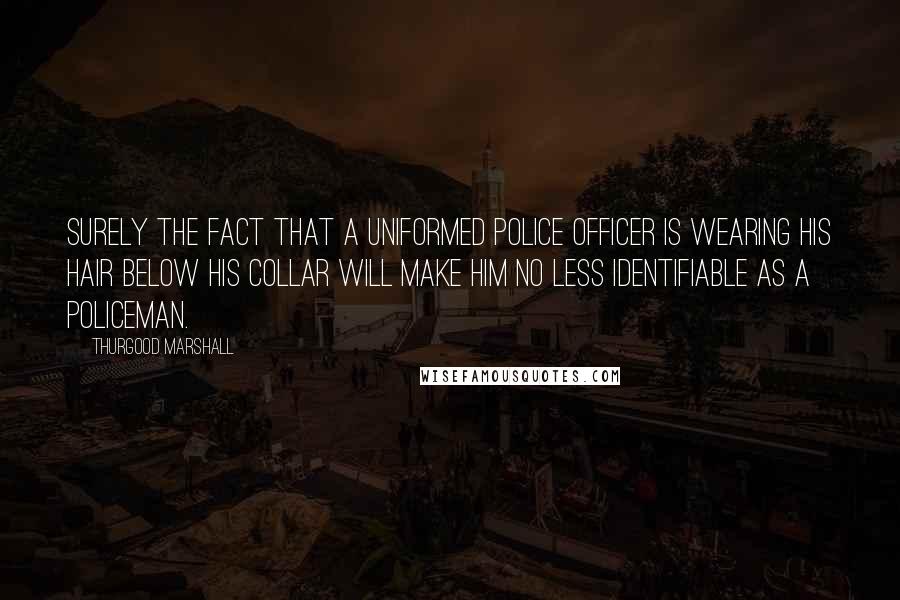 Thurgood Marshall Quotes: Surely the fact that a uniformed police officer is wearing his hair below his collar will make him no less identifiable as a policeman.