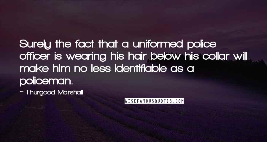 Thurgood Marshall Quotes: Surely the fact that a uniformed police officer is wearing his hair below his collar will make him no less identifiable as a policeman.