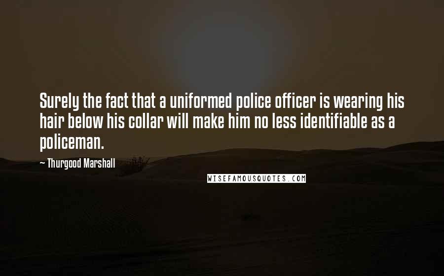 Thurgood Marshall Quotes: Surely the fact that a uniformed police officer is wearing his hair below his collar will make him no less identifiable as a policeman.