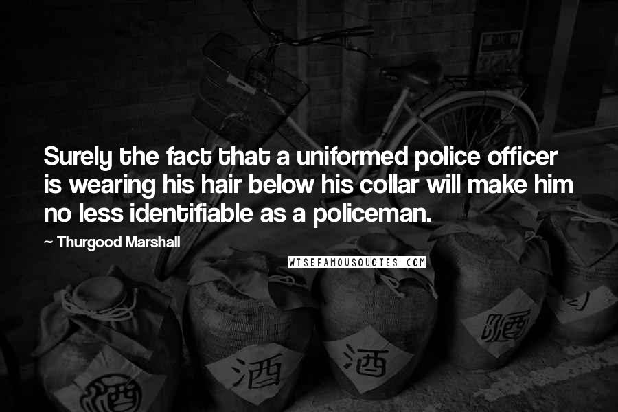 Thurgood Marshall Quotes: Surely the fact that a uniformed police officer is wearing his hair below his collar will make him no less identifiable as a policeman.