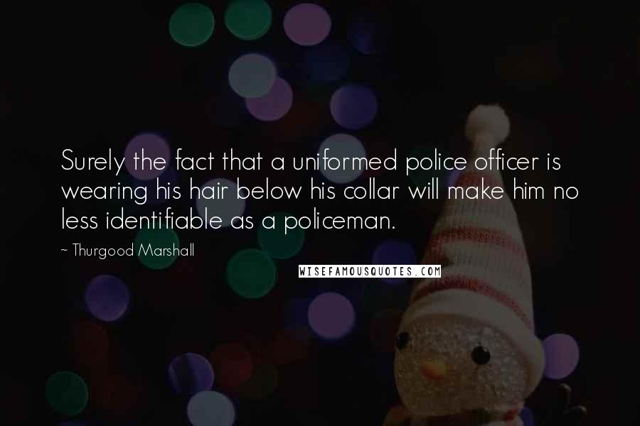 Thurgood Marshall Quotes: Surely the fact that a uniformed police officer is wearing his hair below his collar will make him no less identifiable as a policeman.