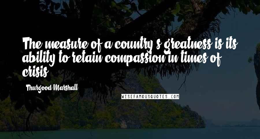 Thurgood Marshall Quotes: The measure of a country's greatness is its ability to retain compassion in times of crisis.