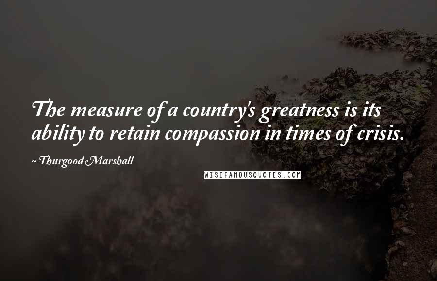 Thurgood Marshall Quotes: The measure of a country's greatness is its ability to retain compassion in times of crisis.