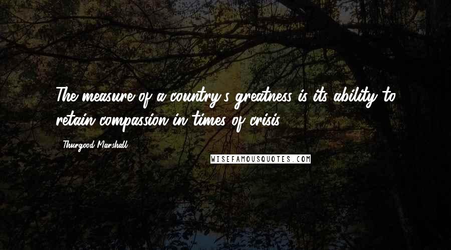 Thurgood Marshall Quotes: The measure of a country's greatness is its ability to retain compassion in times of crisis.