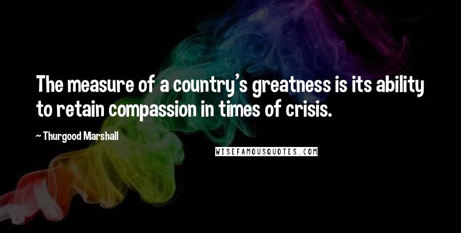 Thurgood Marshall Quotes: The measure of a country's greatness is its ability to retain compassion in times of crisis.