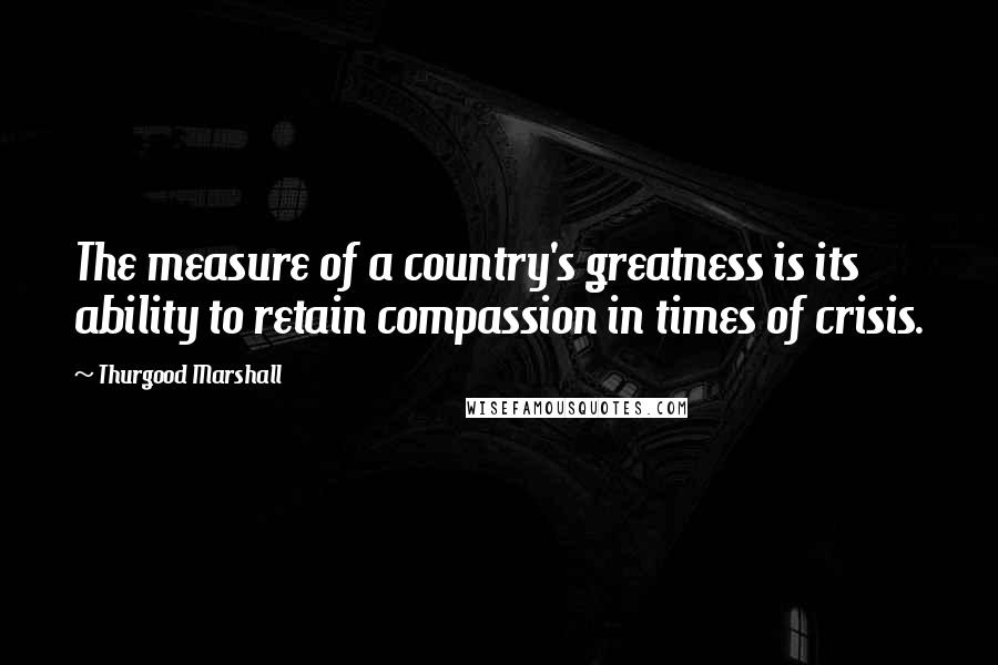 Thurgood Marshall Quotes: The measure of a country's greatness is its ability to retain compassion in times of crisis.