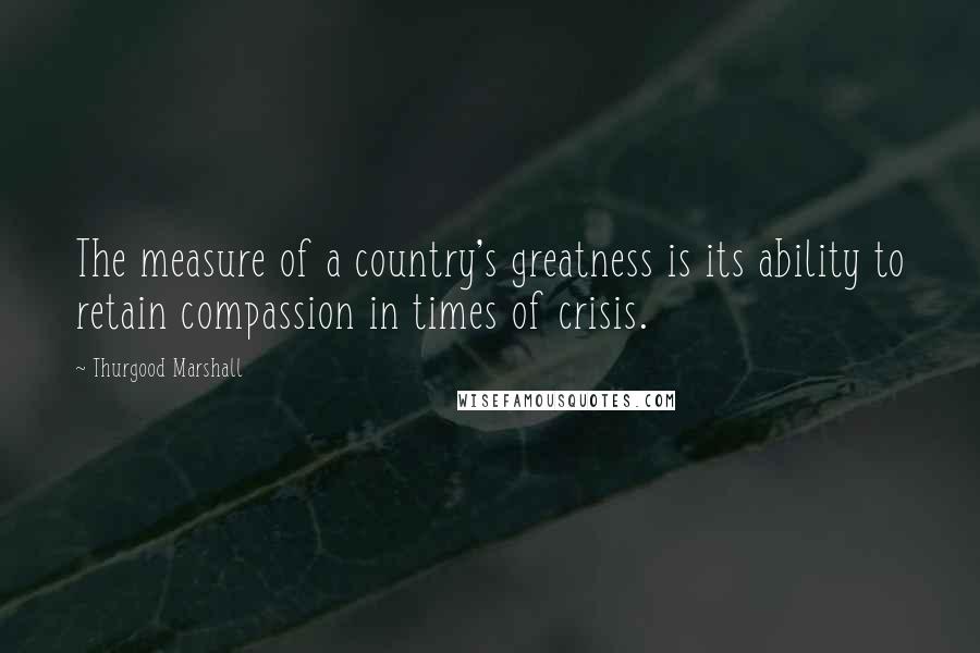 Thurgood Marshall Quotes: The measure of a country's greatness is its ability to retain compassion in times of crisis.