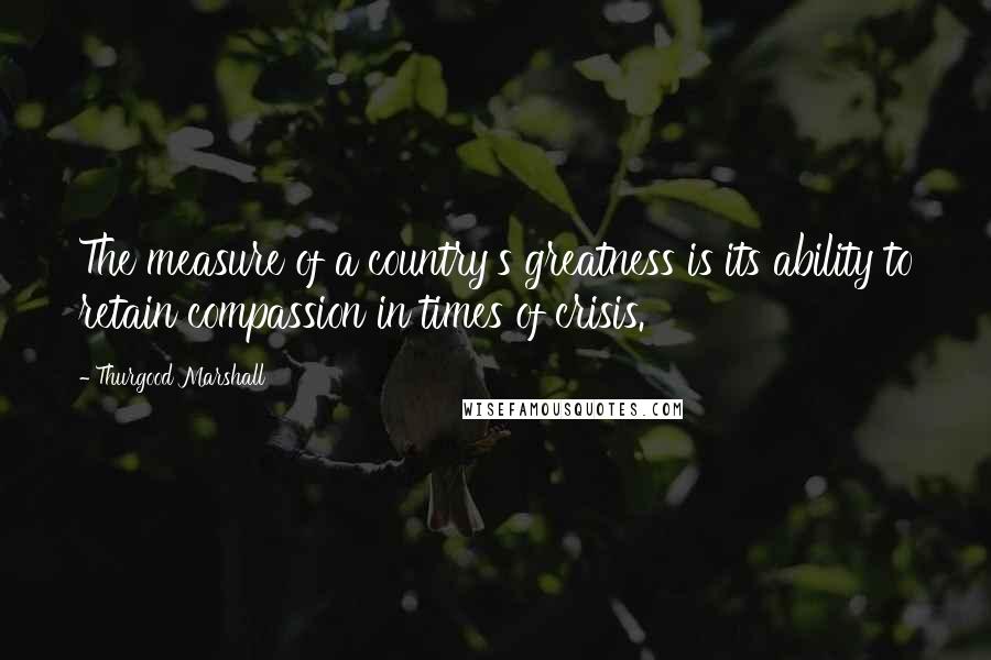 Thurgood Marshall Quotes: The measure of a country's greatness is its ability to retain compassion in times of crisis.