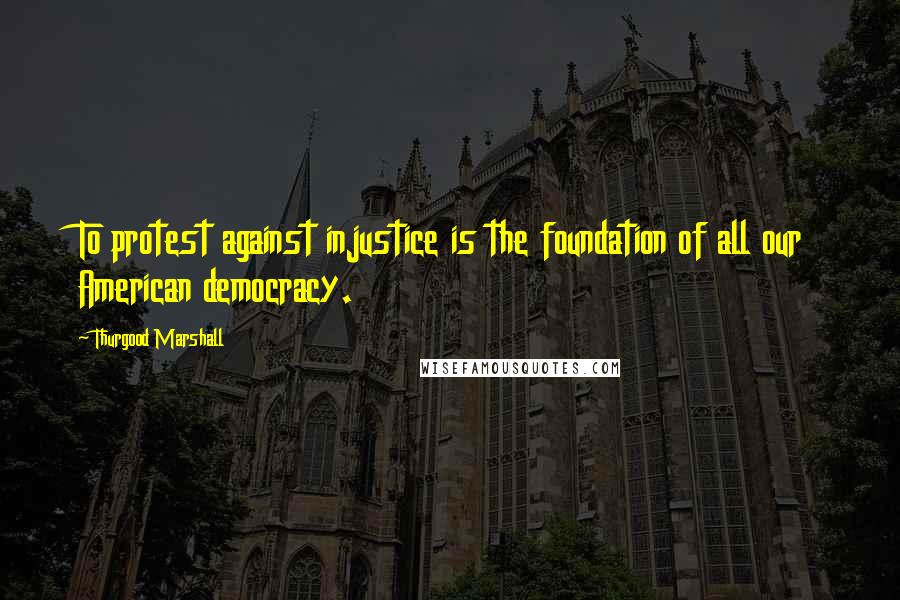Thurgood Marshall Quotes: To protest against injustice is the foundation of all our American democracy.
