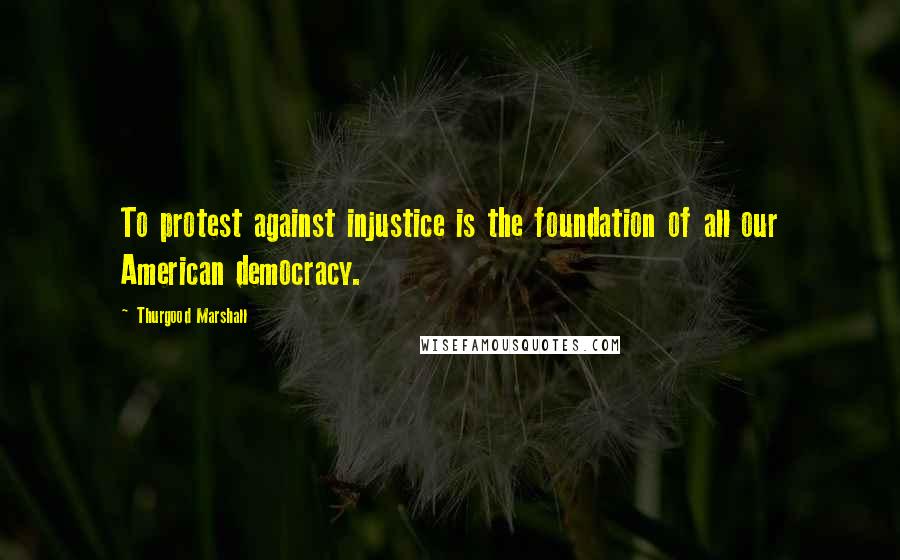 Thurgood Marshall Quotes: To protest against injustice is the foundation of all our American democracy.