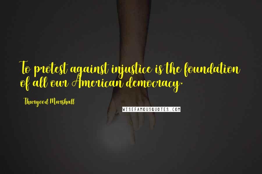 Thurgood Marshall Quotes: To protest against injustice is the foundation of all our American democracy.