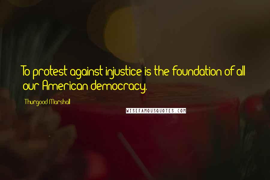 Thurgood Marshall Quotes: To protest against injustice is the foundation of all our American democracy.