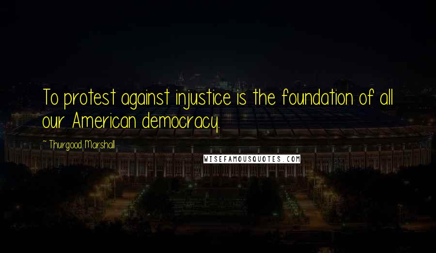 Thurgood Marshall Quotes: To protest against injustice is the foundation of all our American democracy.