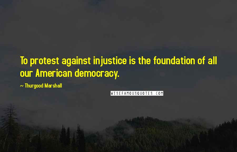 Thurgood Marshall Quotes: To protest against injustice is the foundation of all our American democracy.