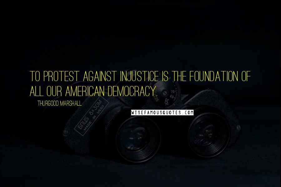 Thurgood Marshall Quotes: To protest against injustice is the foundation of all our American democracy.