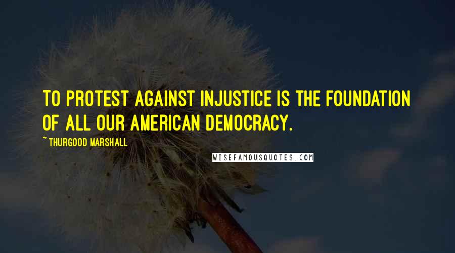 Thurgood Marshall Quotes: To protest against injustice is the foundation of all our American democracy.