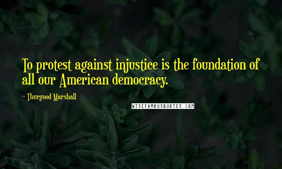 Thurgood Marshall Quotes: To protest against injustice is the foundation of all our American democracy.