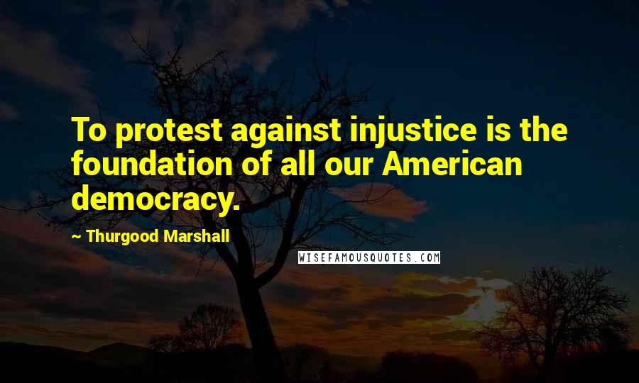 Thurgood Marshall Quotes: To protest against injustice is the foundation of all our American democracy.