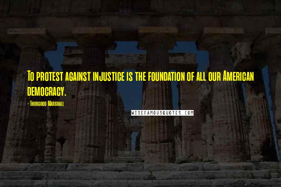 Thurgood Marshall Quotes: To protest against injustice is the foundation of all our American democracy.