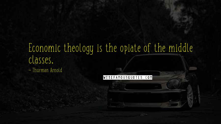 Thurman Arnold Quotes: Economic theology is the opiate of the middle classes.