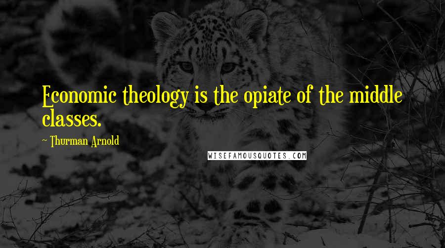 Thurman Arnold Quotes: Economic theology is the opiate of the middle classes.