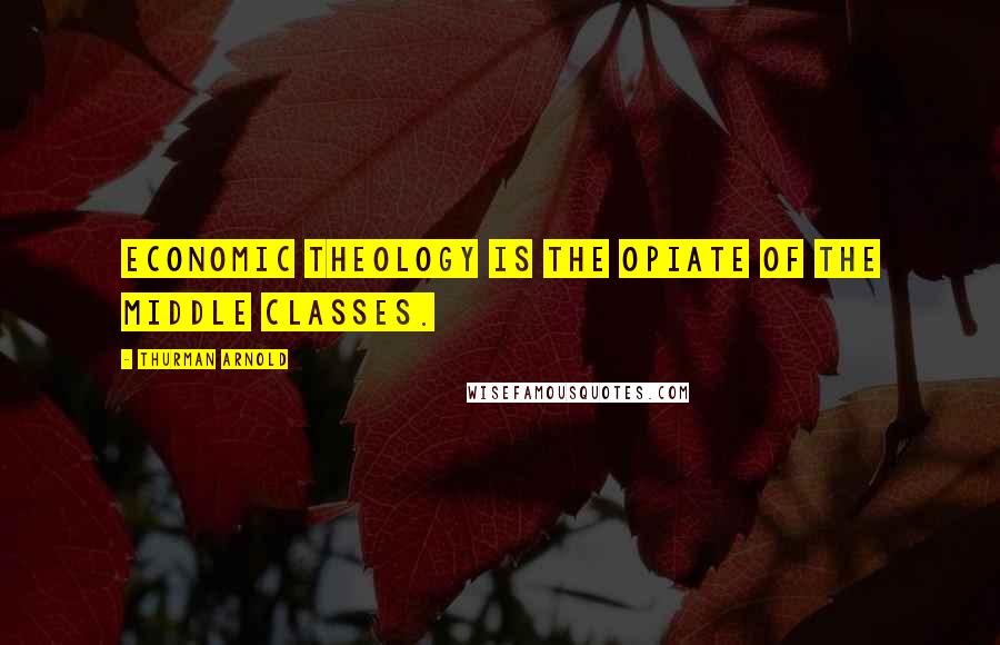Thurman Arnold Quotes: Economic theology is the opiate of the middle classes.