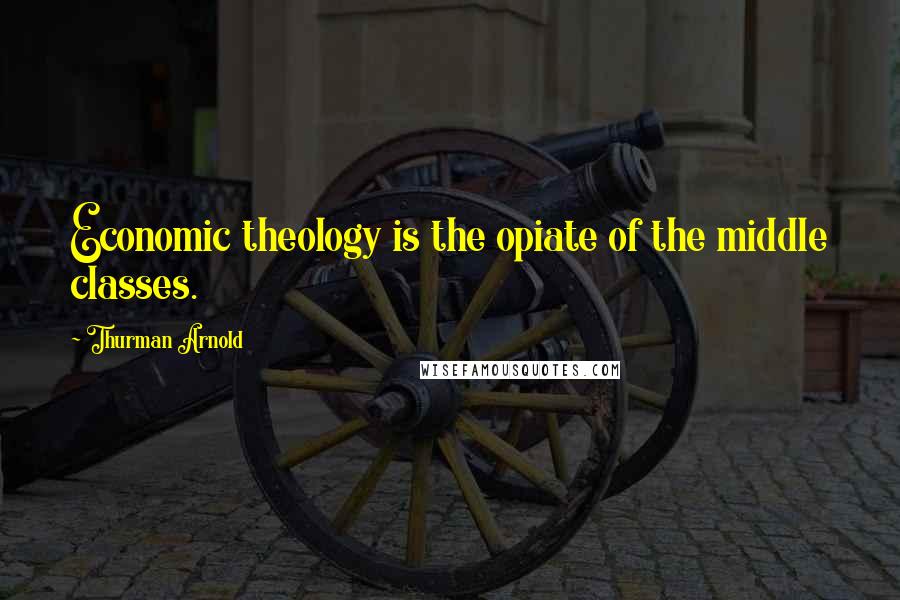 Thurman Arnold Quotes: Economic theology is the opiate of the middle classes.