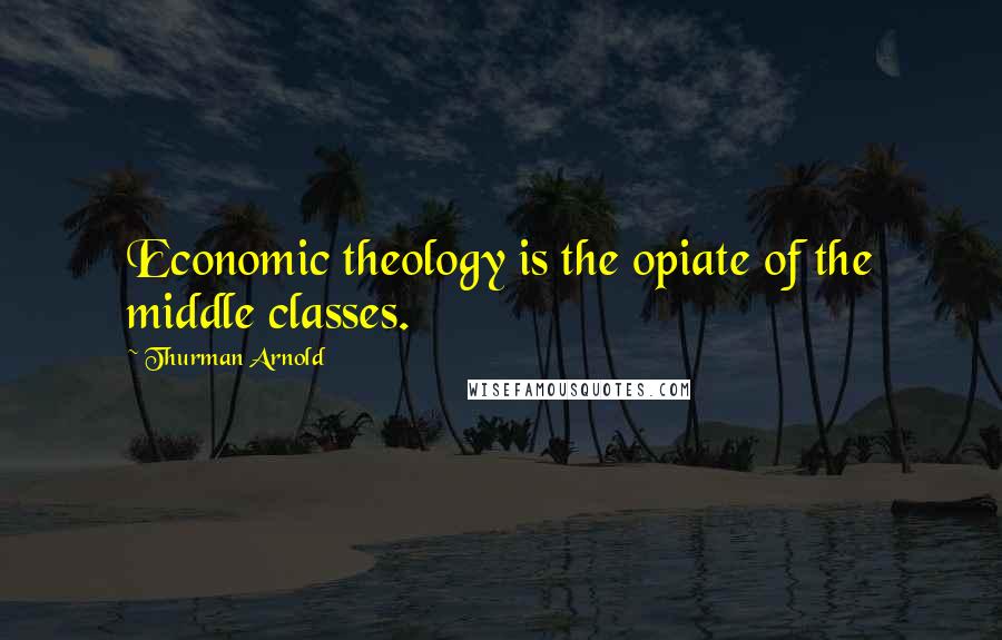 Thurman Arnold Quotes: Economic theology is the opiate of the middle classes.