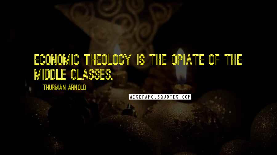 Thurman Arnold Quotes: Economic theology is the opiate of the middle classes.