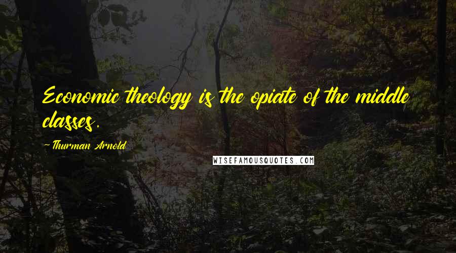 Thurman Arnold Quotes: Economic theology is the opiate of the middle classes.
