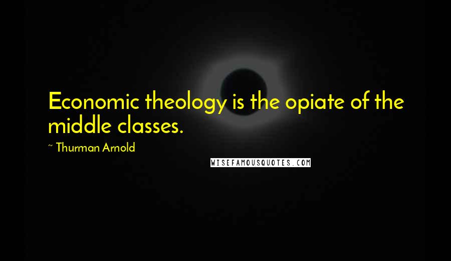 Thurman Arnold Quotes: Economic theology is the opiate of the middle classes.