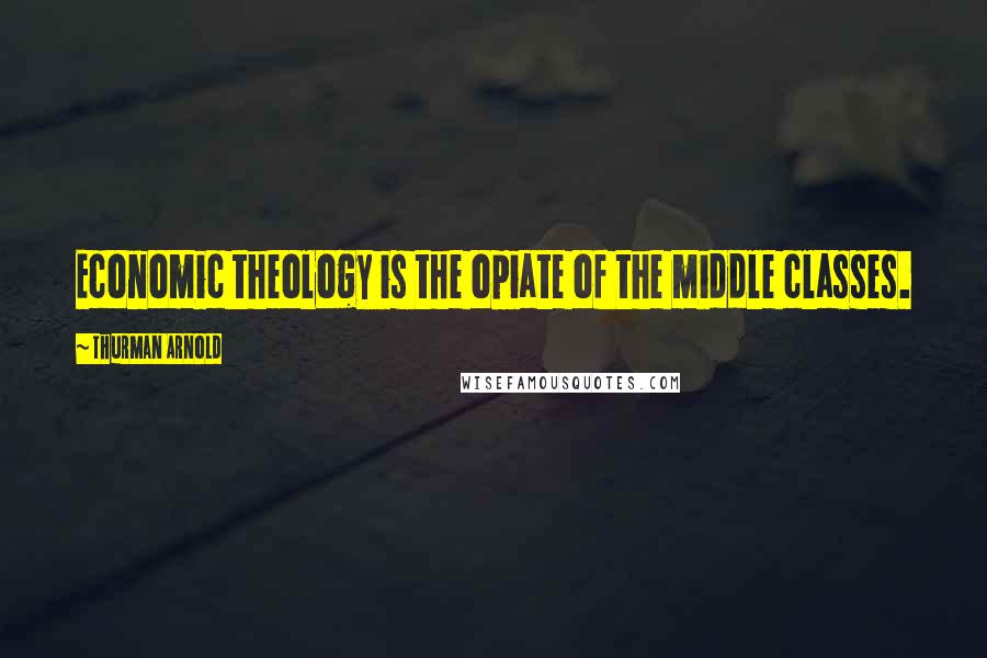 Thurman Arnold Quotes: Economic theology is the opiate of the middle classes.