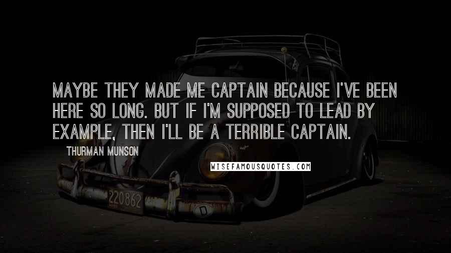Thurman Munson Quotes: Maybe they made me captain because I've been here so long. But if I'm supposed to lead by example, then I'll be a terrible captain.