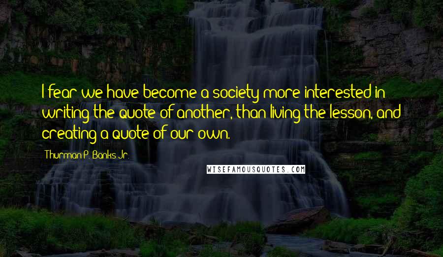 Thurman P. Banks Jr. Quotes: I fear we have become a society more interested in writing the quote of another, than living the lesson, and creating a quote of our own.