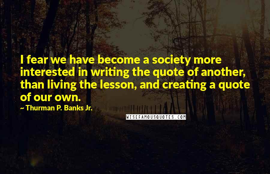 Thurman P. Banks Jr. Quotes: I fear we have become a society more interested in writing the quote of another, than living the lesson, and creating a quote of our own.