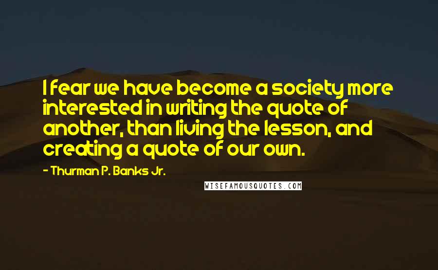 Thurman P. Banks Jr. Quotes: I fear we have become a society more interested in writing the quote of another, than living the lesson, and creating a quote of our own.