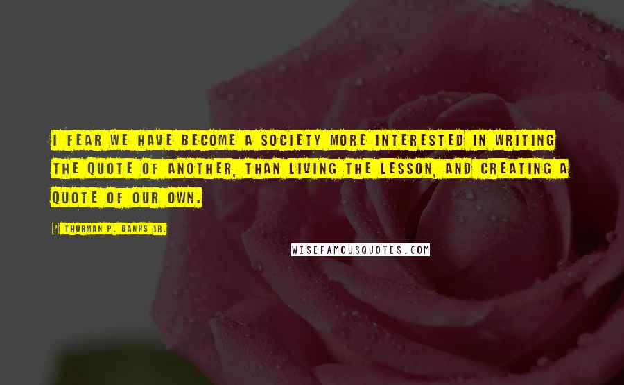 Thurman P. Banks Jr. Quotes: I fear we have become a society more interested in writing the quote of another, than living the lesson, and creating a quote of our own.