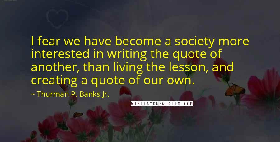 Thurman P. Banks Jr. Quotes: I fear we have become a society more interested in writing the quote of another, than living the lesson, and creating a quote of our own.