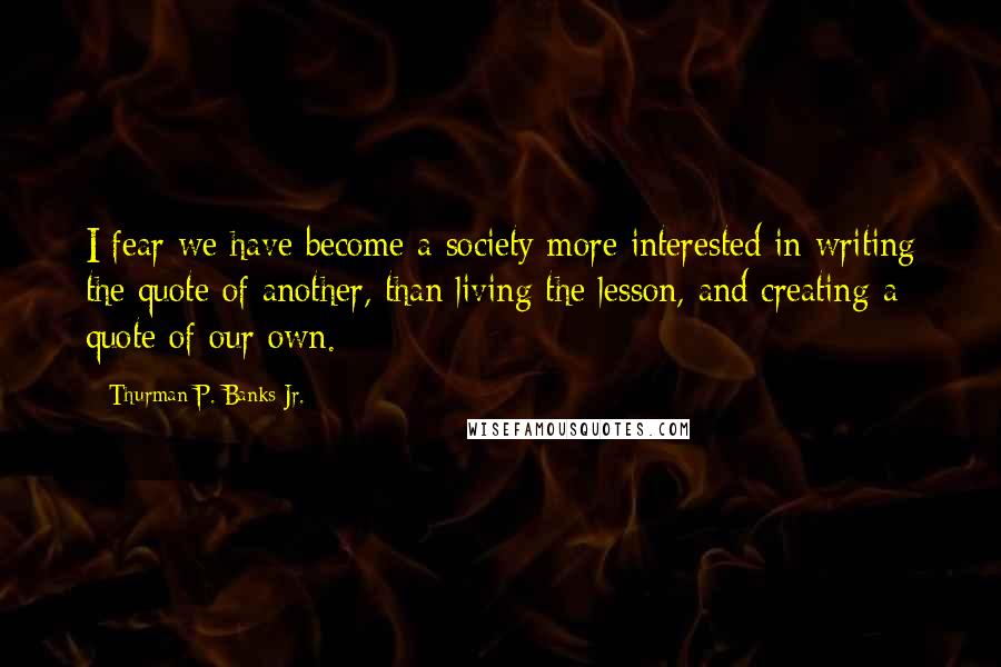 Thurman P. Banks Jr. Quotes: I fear we have become a society more interested in writing the quote of another, than living the lesson, and creating a quote of our own.