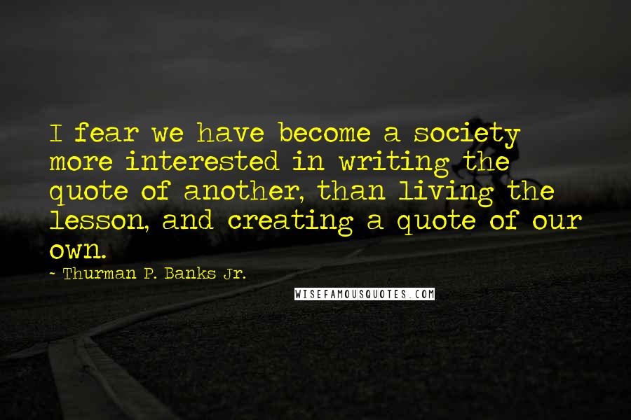 Thurman P. Banks Jr. Quotes: I fear we have become a society more interested in writing the quote of another, than living the lesson, and creating a quote of our own.