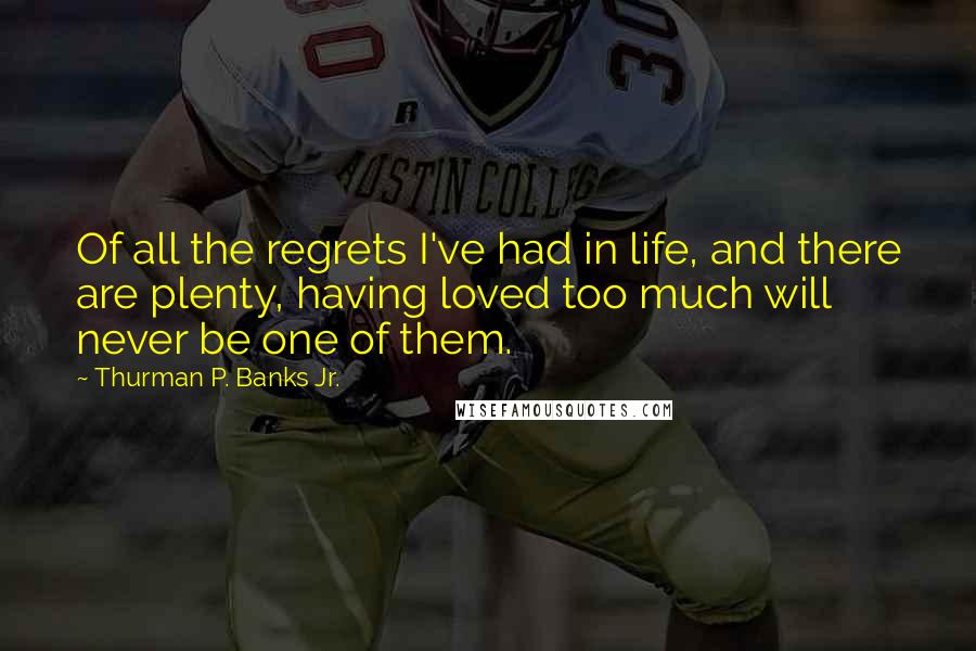 Thurman P. Banks Jr. Quotes: Of all the regrets I've had in life, and there are plenty, having loved too much will never be one of them.