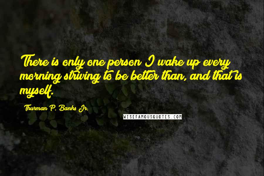 Thurman P. Banks Jr. Quotes: There is only one person I wake up every morning striving to be better than, and that is myself.