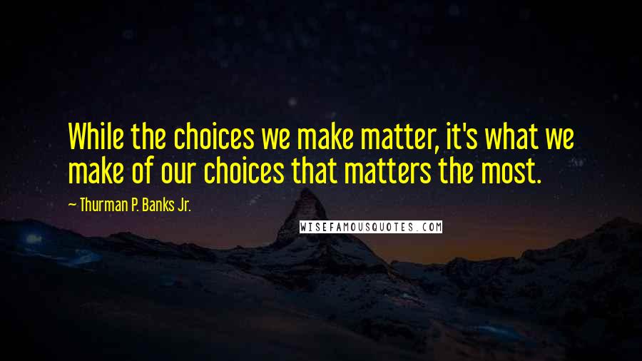 Thurman P. Banks Jr. Quotes: While the choices we make matter, it's what we make of our choices that matters the most.