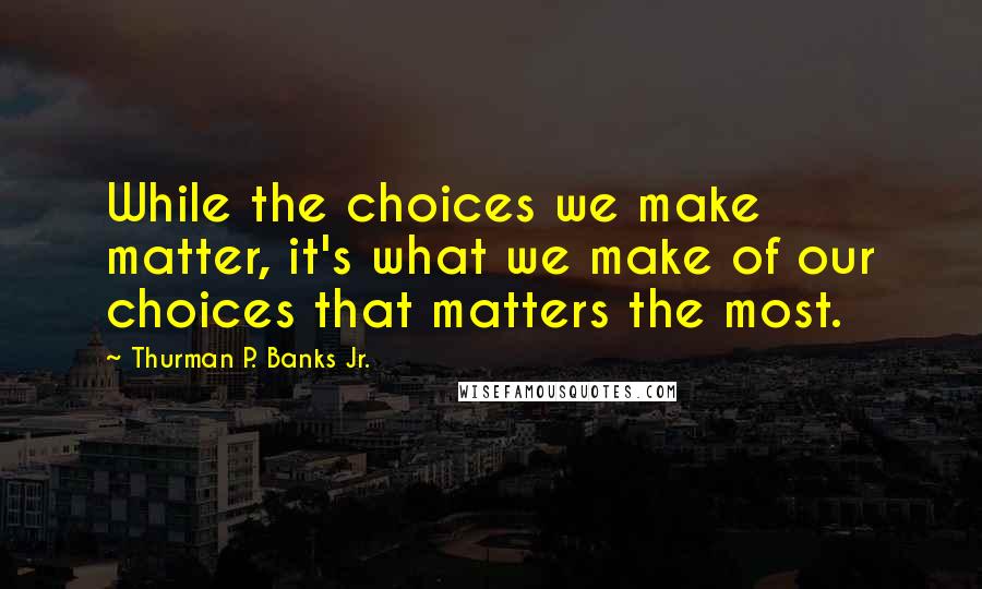 Thurman P. Banks Jr. Quotes: While the choices we make matter, it's what we make of our choices that matters the most.