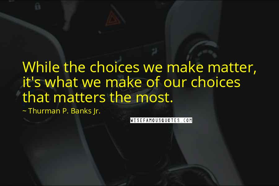 Thurman P. Banks Jr. Quotes: While the choices we make matter, it's what we make of our choices that matters the most.