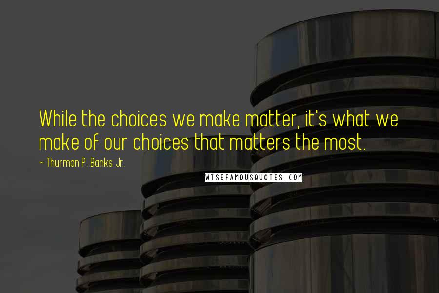 Thurman P. Banks Jr. Quotes: While the choices we make matter, it's what we make of our choices that matters the most.