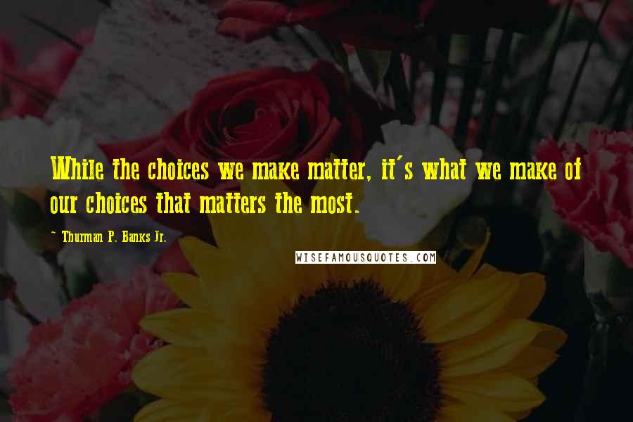 Thurman P. Banks Jr. Quotes: While the choices we make matter, it's what we make of our choices that matters the most.