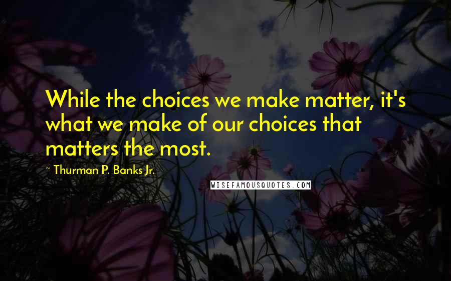 Thurman P. Banks Jr. Quotes: While the choices we make matter, it's what we make of our choices that matters the most.